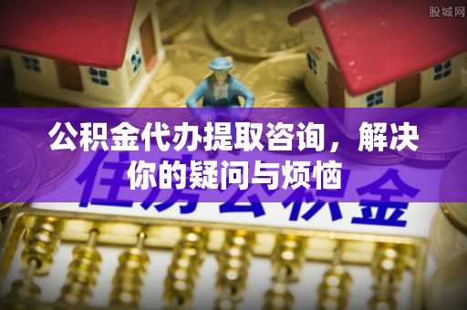 岑巩公积金代办提取咨询，解决你的疑问与烦恼