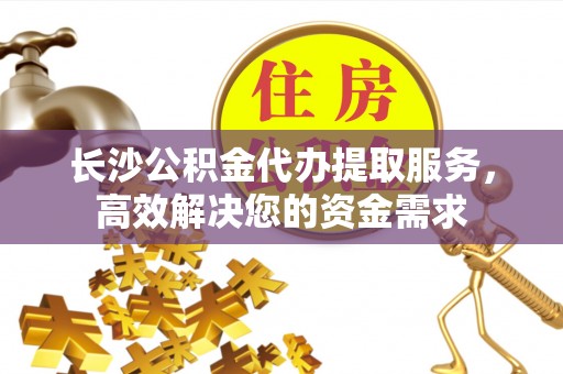 岑巩长沙公积金代办提取服务，高效解决您的资金需求