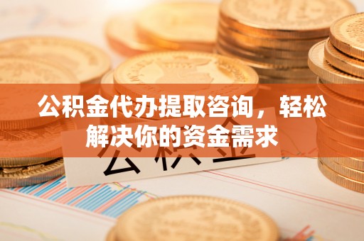 岑巩公积金代办提取咨询，轻松解决你的资金需求