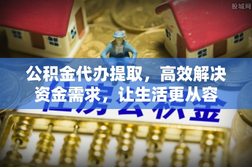 岑巩公积金代办提取，高效解决资金需求，让生活更从容