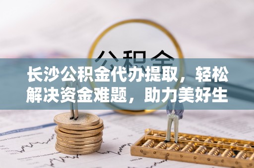 岑巩长沙公积金代办提取，轻松解决资金难题，助力美好生活