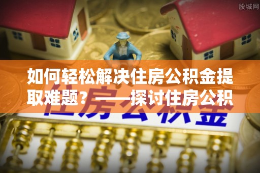 岑巩如何轻松解决住房公积金提取难题？——探讨住房公积金提取代办服务