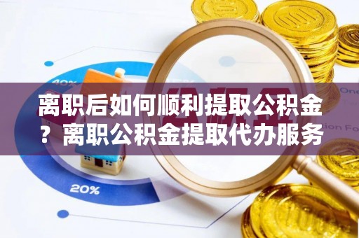 岑巩离职后如何顺利提取公积金？离职公积金提取代办服务帮你搞定！