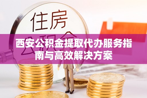岑巩西安公积金提取代办服务指南与高效解决方案