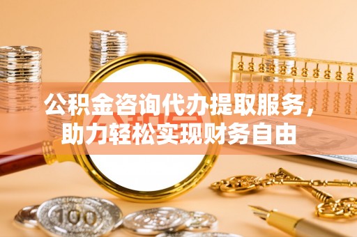 岑巩公积金咨询代办提取服务，助力轻松实现财务自由