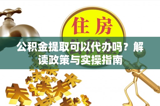 岑巩公积金提取可以代办吗？解读政策与实操指南