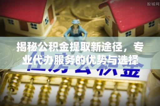 岑巩揭秘公积金提取新途径，专业代办服务的优势与选择