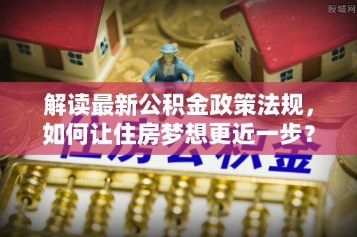 岑巩解读最新公积金政策法规，如何让住房梦想更近一步？