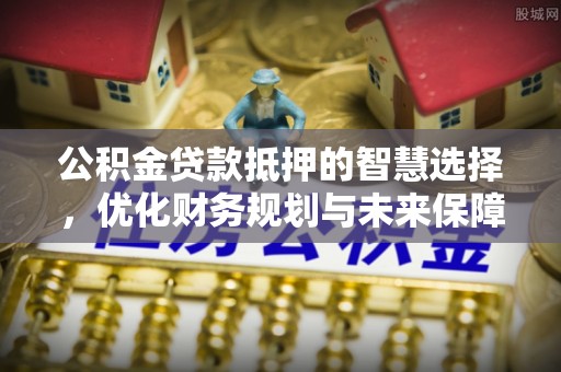 岑巩公积金贷款抵押的智慧选择，优化财务规划与未来保障