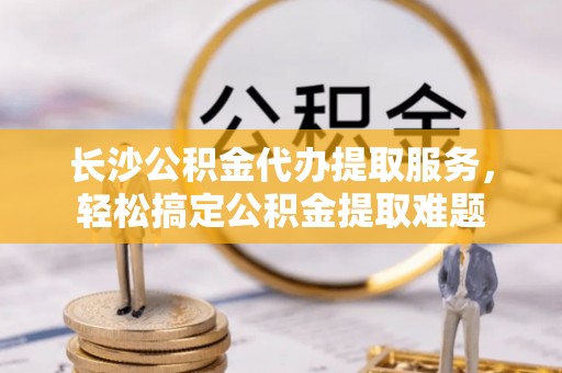 岑巩长沙公积金代办提取服务，轻松搞定公积金提取难题