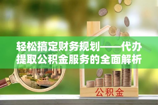 岑巩轻松搞定财务规划——代办提取公积金服务的全面解析