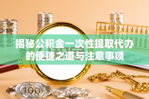 岑巩揭秘公积金一次性提取代办的便捷之道与注意事项