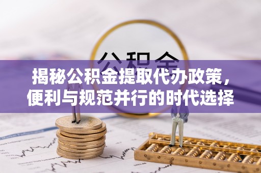 岑巩揭秘公积金提取代办政策，便利与规范并行的时代选择