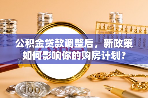 岑巩公积金贷款调整后，新政策如何影响你的购房计划？