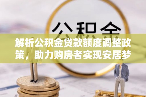 岑巩解析公积金贷款额度调整政策，助力购房者实现安居梦想