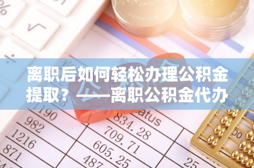 岑巩离职后如何轻松办理公积金提取？——离职公积金代办提取服务详解