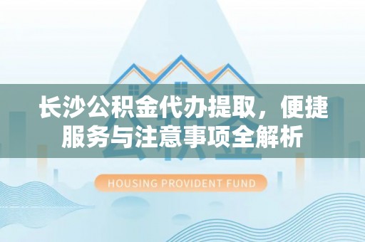 岑巩长沙公积金代办提取，便捷服务与注意事项全解析