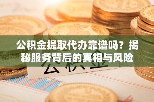 岑巩公积金提取代办靠谱吗？揭秘服务背后的真相与风险