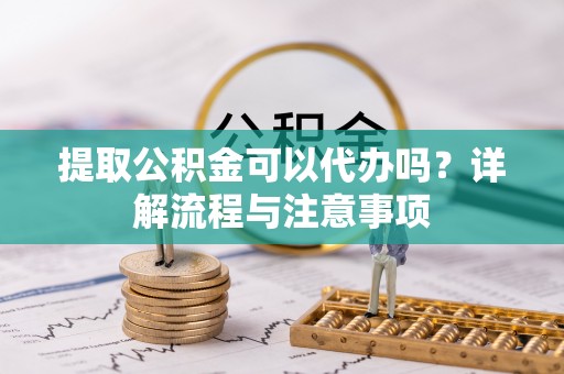 岑巩提取公积金可以代办吗？详解流程与注意事项