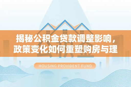 岑巩揭秘公积金贷款调整影响，政策变化如何重塑购房与理财规划