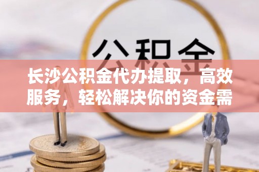 岑巩长沙公积金代办提取，高效服务，轻松解决你的资金需求