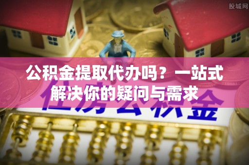 岑巩公积金提取代办吗？一站式解决你的疑问与需求