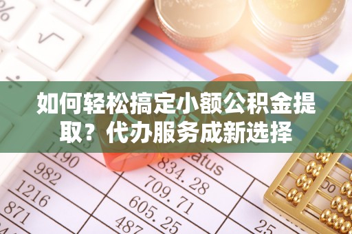 岑巩如何轻松搞定小额公积金提取？代办服务成新选择