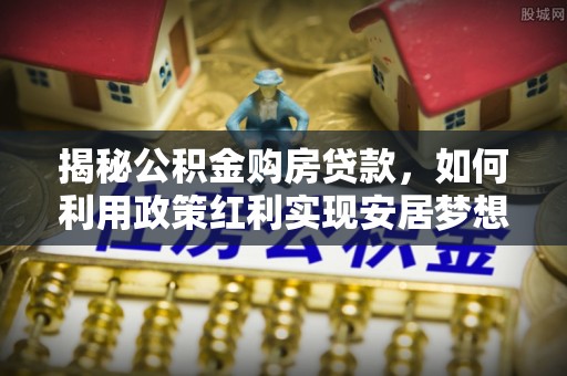 岑巩揭秘公积金购房贷款，如何利用政策红利实现安居梦想