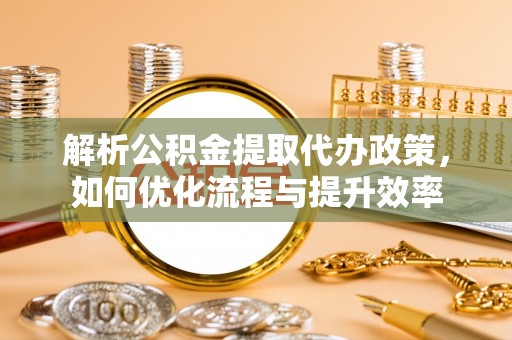岑巩解析公积金提取代办政策，如何优化流程与提升效率
