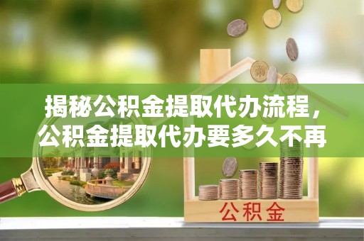 岑巩揭秘公积金提取代办流程，公积金提取代办要多久不再是谜题
