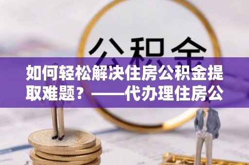 岑巩如何轻松解决住房公积金提取难题？——代办理住房公积金提取服务解析