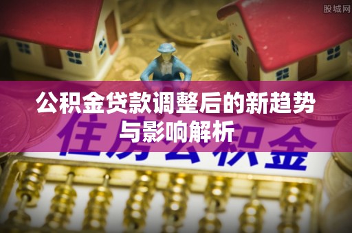 岑巩公积金贷款调整后的新趋势与影响解析