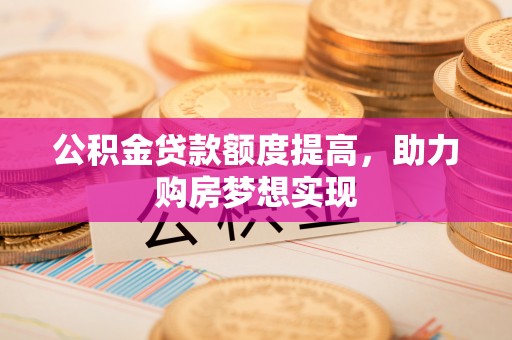 岑巩公积金贷款额度提高，助力购房梦想实现