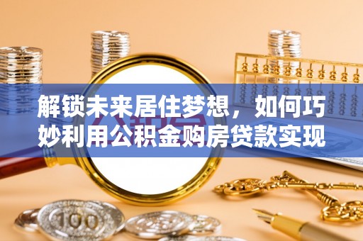 岑巩解锁未来居住梦想，如何巧妙利用公积金购房贷款实现房产投资