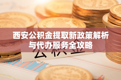 岑巩西安公积金提取新政策解析与代办服务全攻略