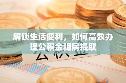 岑巩解锁生活便利，如何高效办理公积金租房提取