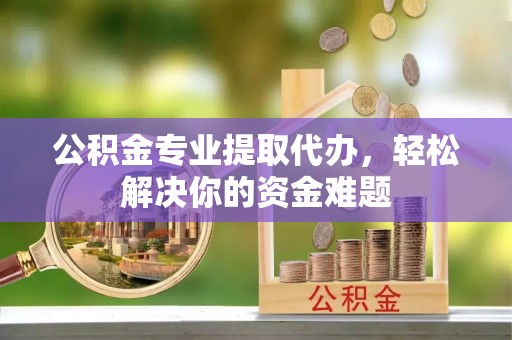 岑巩公积金专业提取代办，轻松解决你的资金难题