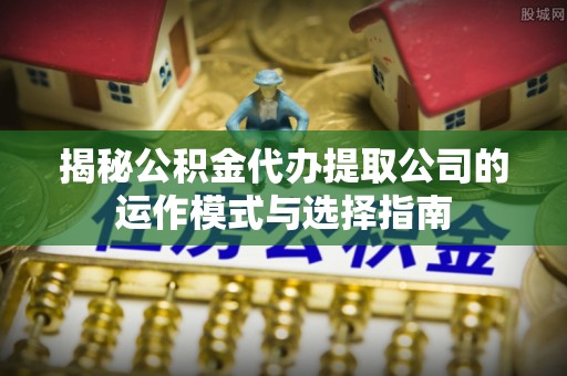 岑巩揭秘公积金代办提取公司的运作模式与选择指南