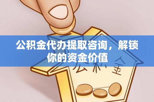 岑巩公积金代办提取咨询，解锁你的资金价值