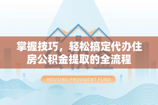 岑巩掌握技巧，轻松搞定代办住房公积金提取的全流程