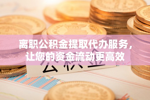 岑巩离职公积金提取代办服务，让您的资金流动更高效