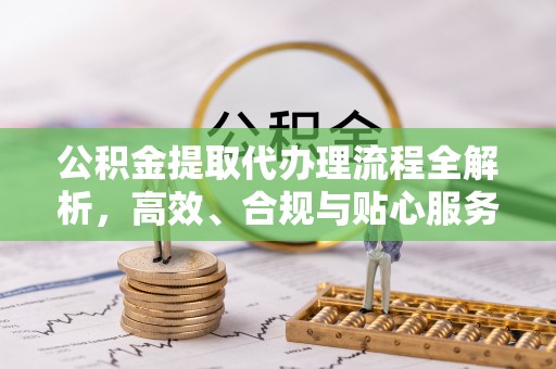 岑巩公积金提取代办理流程全解析，高效、合规与贴心服务