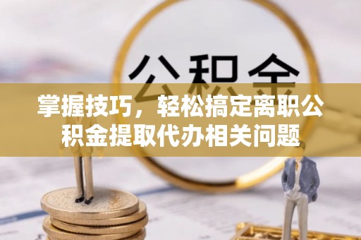 岑巩掌握技巧，轻松搞定离职公积金提取代办相关问题