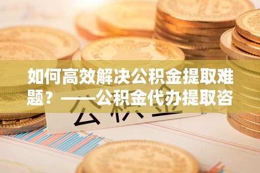 岑巩如何高效解决公积金提取难题？——公积金代办提取咨询服务全解析