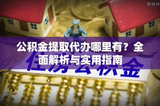 岑巩公积金提取代办哪里有？全面解析与实用指南