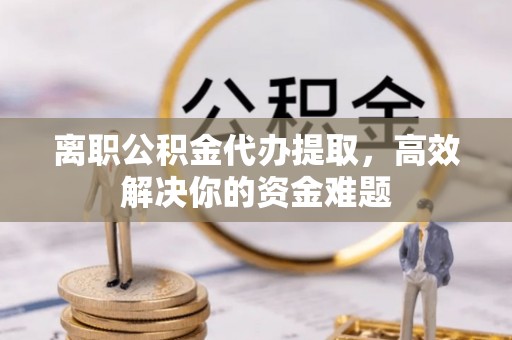 岑巩离职公积金代办提取，高效解决你的资金难题
