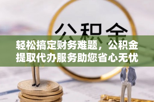 岑巩轻松搞定财务难题，公积金提取代办服务助您省心无忧