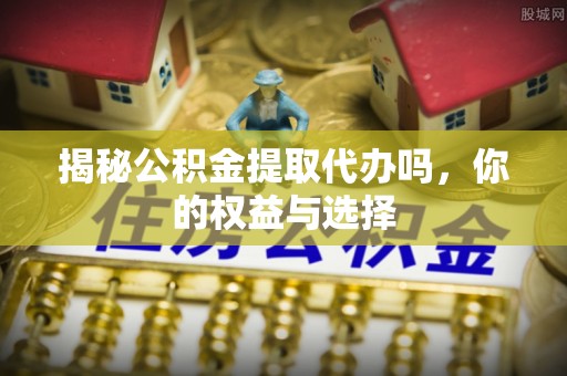 岑巩揭秘公积金提取代办吗，你的权益与选择