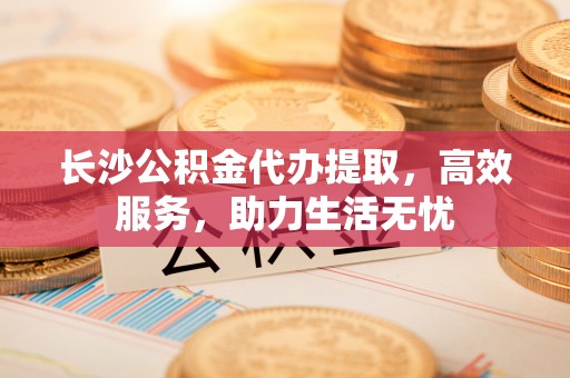 岑巩长沙公积金代办提取，高效服务，助力生活无忧