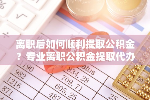 岑巩离职后如何顺利提取公积金？专业离职公积金提取代办服务指南